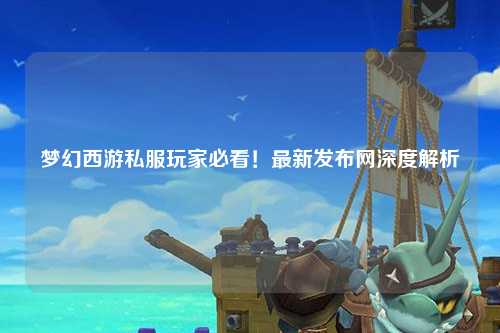 夢幻西游私服玩家必看！最新發布網深度解析