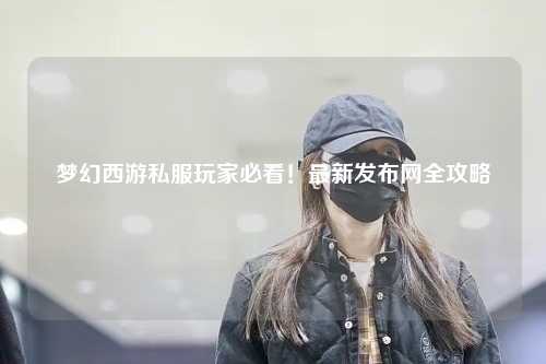 夢(mèng)幻西游私服玩家必看！最新發(fā)布網(wǎng)全攻略